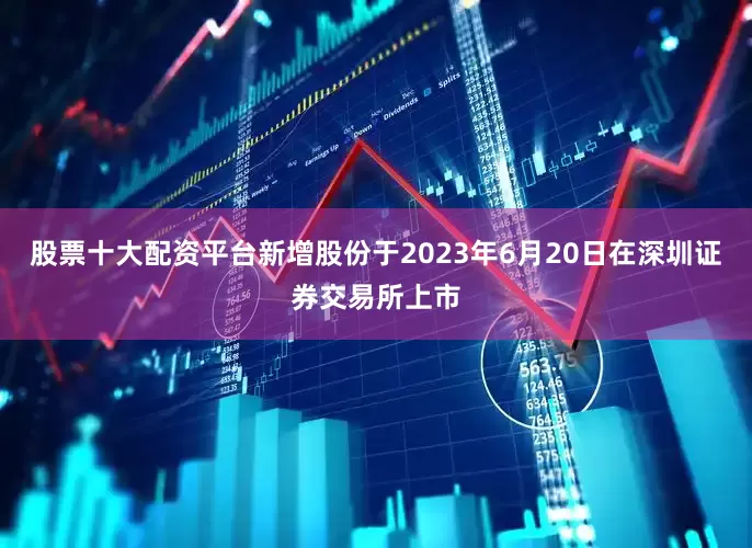 股票十大配资平台新增股份于2023年6月20日在深圳证券交易所上市