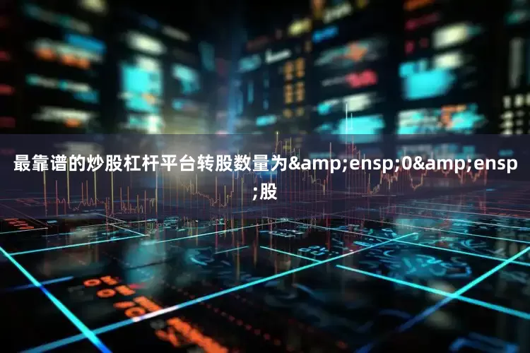 最靠谱的炒股杠杆平台转股数量为&ensp;0&ensp;股