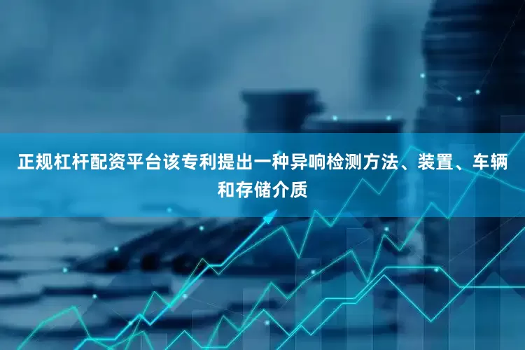 正规杠杆配资平台该专利提出一种异响检测方法、装置、车辆和存储介质