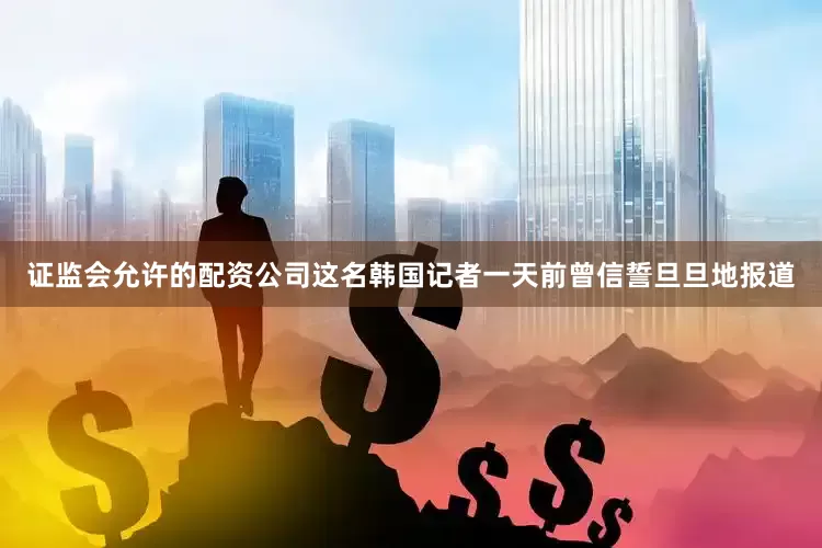 证监会允许的配资公司这名韩国记者一天前曾信誓旦旦地报道