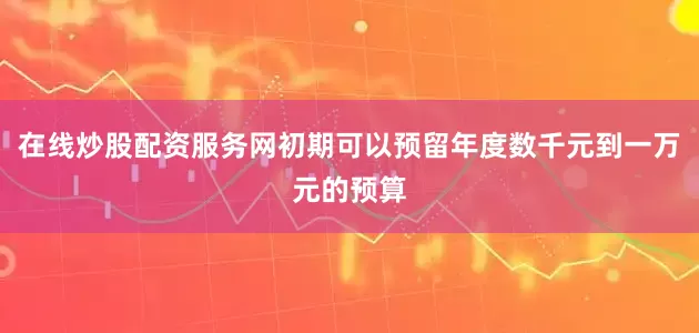 在线炒股配资服务网初期可以预留年度数千元到一万元的预算
