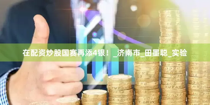 在配资炒股国赛再添4银！_济南市_田墨聪_实验