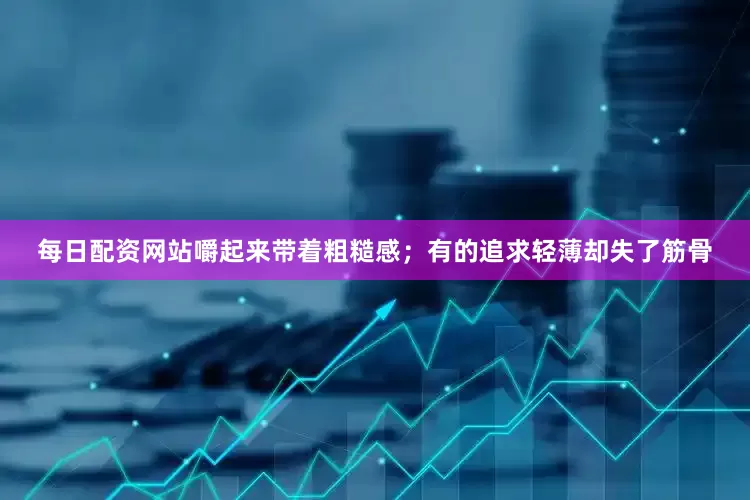 每日配资网站嚼起来带着粗糙感；有的追求轻薄却失了筋骨