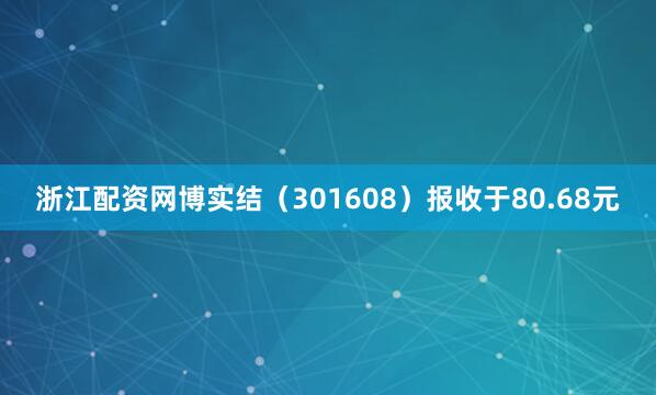 浙江配资网博实结（301608）报收于80.68元