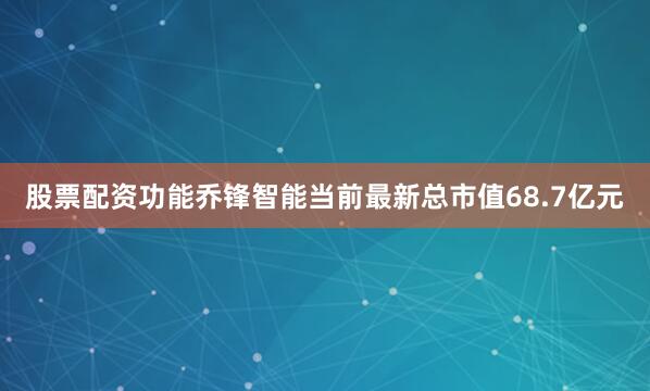 股票配资功能乔锋智能当前最新总市值68.7亿元