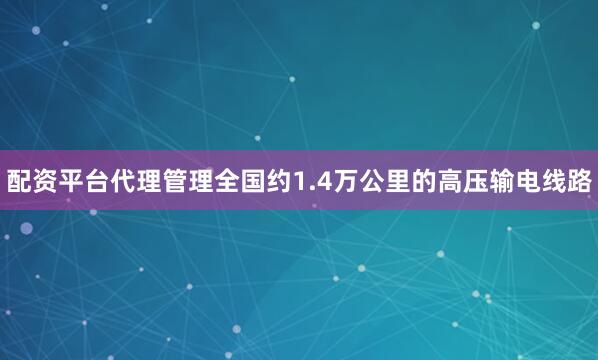 配资平台代理管理全国约1.4万公里的高压输电线路