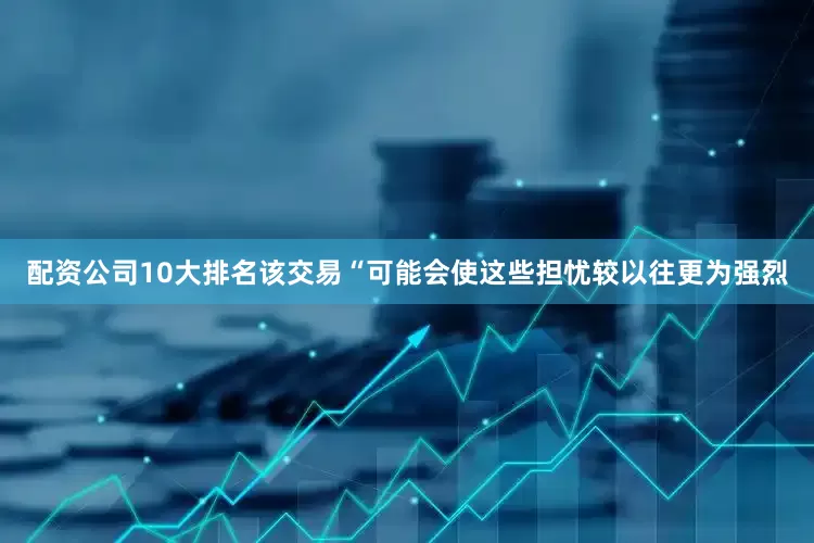 配资公司10大排名该交易“可能会使这些担忧较以往更为强烈